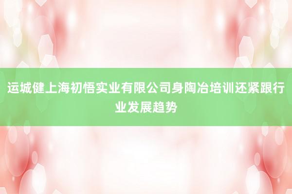 运城健上海初悟实业有限公司身陶冶培训还紧跟行业发展趋势